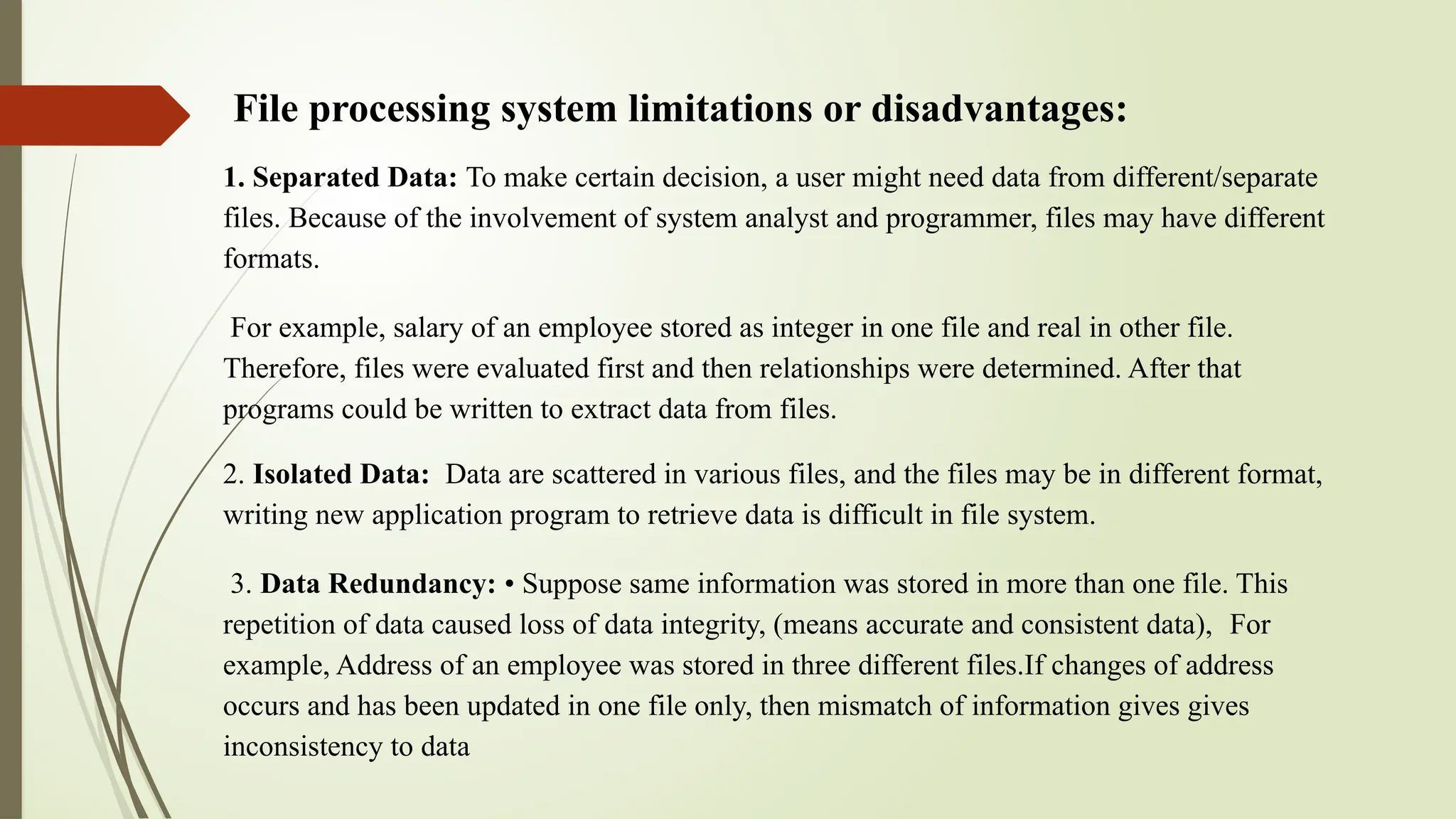 File processing system limitations or disadvantages:
1. Separated Data: To make certain decision, a user might need data from different/separate
files. Because of the involvement of system analyst and programmer, files may have different
formats.
For example, salary of an employee stored as integer in one file and real in other file.
Therefore, files were evaluated first and then relationships were determined. After that
programs could be written to extract data from files.
2. Isolated Data: Data are scattered in various files, and the files may be in different format,
writing new application program to retrieve data is difficult in file system.
3. Data Redundancy: • Suppose same information was stored in more than one file. This
repetition of data caused loss of data integrity, (means accurate and consistent data), For
example, Address of an employee was stored in three different files.If changes of address
occurs and has been updated in one file only, then mismatch of information gives gives
inconsistency to data
 