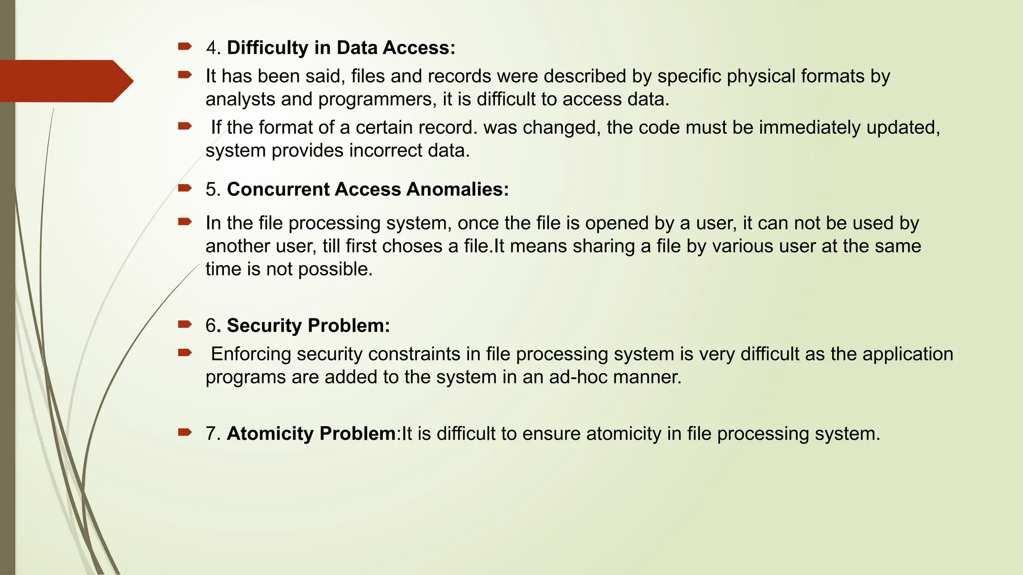  4. Difficulty in Data Access:
 It has been said, files and records were described by specific physical formats by
analysts and programmers, it is difficult to access data.
 If the format of a certain record. was changed, the code must be immediately updated,
system provides incorrect data.
 5. Concurrent Access Anomalies:
 In the file processing system, once the file is opened by a user, it can not be used by
another user, till first choses a file.It means sharing a file by various user at the same
time is not possible.
 6. Security Problem:
 Enforcing security constraints in file processing system is very difficult as the application
programs are added to the system in an ad-hoc manner.
 7. Atomicity Problem:It is difficult to ensure atomicity in file processing system.
 
