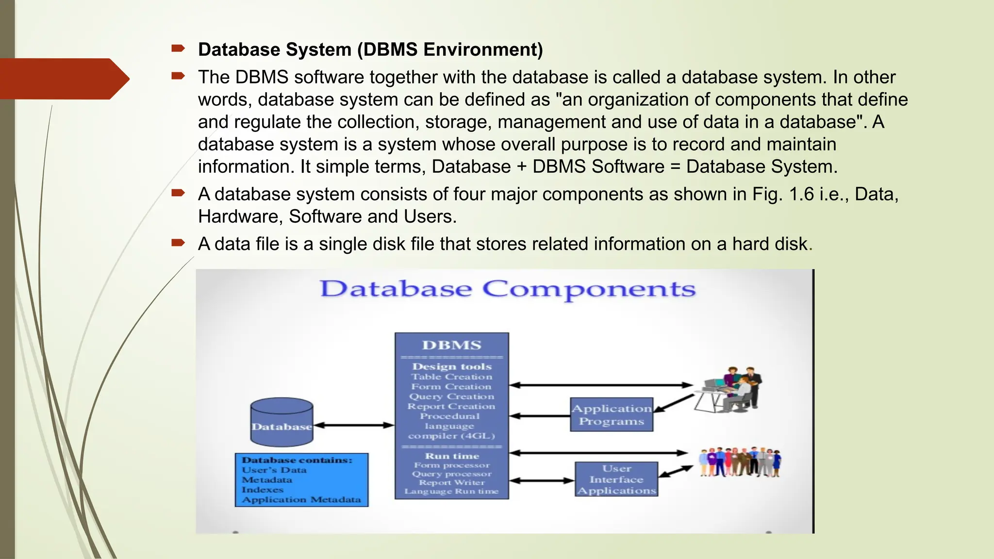  Database System (DBMS Environment)
 The DBMS software together with the database is called a database system. In other
words, database system can be defined as "an organization of components that define
and regulate the collection, storage, management and use of data in a database". A
database system is a system whose overall purpose is to record and maintain
information. It simple terms, Database + DBMS Software = Database System.
 A database system consists of four major components as shown in Fig. 1.6 i.e., Data,
Hardware, Software and Users.
 A data file is a single disk file that stores related information on a hard disk.
 