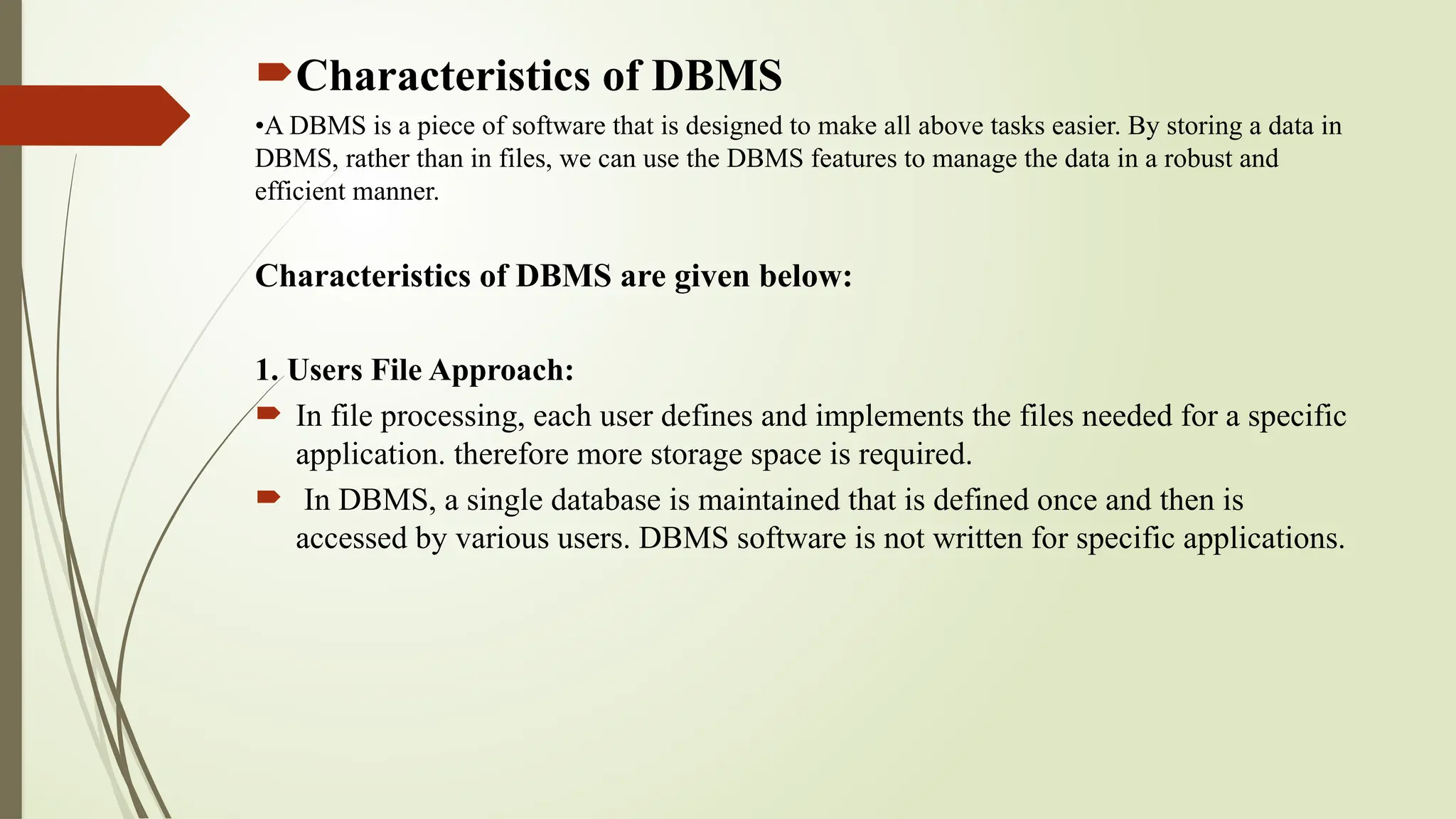 Characteristics of DBMS
•A DBMS is a piece of software that is designed to make all above tasks easier. By storing a data in
DBMS, rather than in files, we can use the DBMS features to manage the data in a robust and
efficient manner.
Characteristics of DBMS are given below:
1. Users File Approach:
 In file processing, each user defines and implements the files needed for a specific
application. therefore more storage space is required.
 In DBMS, a single database is maintained that is defined once and then is
accessed by various users. DBMS software is not written for specific applications.
 