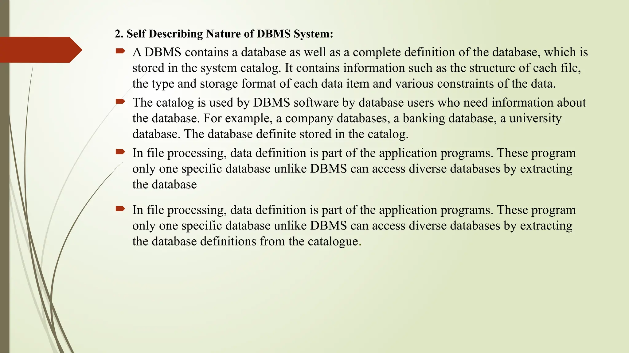2. Self Describing Nature of DBMS System:
 A DBMS contains a database as well as a complete definition of the database, which is
stored in the system catalog. It contains information such as the structure of each file,
the type and storage format of each data item and various constraints of the data.
 The catalog is used by DBMS software by database users who need information about
the database. For example, a company databases, a banking database, a university
database. The database definite stored in the catalog.
 In file processing, data definition is part of the application programs. These program
only one specific database unlike DBMS can access diverse databases by extracting
the database
 In file processing, data definition is part of the application programs. These program
only one specific database unlike DBMS can access diverse databases by extracting
the database definitions from the catalogue.
 