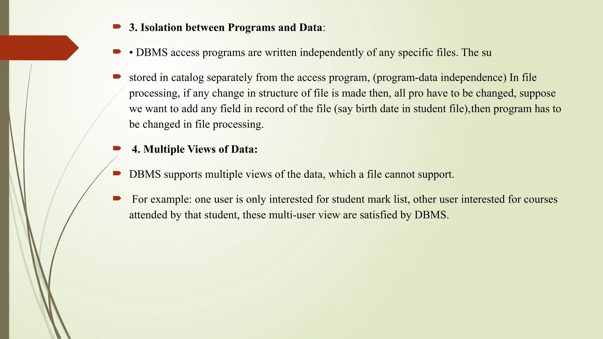  3. Isolation between Programs and Data:
 • DBMS access programs are written independently of any specific files. The su
 stored in catalog separately from the access program, (program-data independence) In file
processing, if any change in structure of file is made then, all pro have to be changed, suppose
we want to add any field in record of the file (say birth date in student file),then program has to
be changed in file processing.
 4. Multiple Views of Data:
 DBMS supports multiple views of the data, which a file cannot support.
 For example: one user is only interested for student mark list, other user interested for courses
attended by that student, these multi-user view are satisfied by DBMS.
 