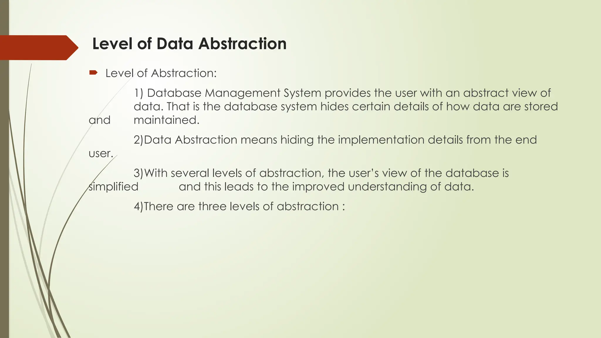 Level of Data Abstraction
 Level of Abstraction:
1) Database Management System provides the user with an abstract view of
data. That is the database system hides certain details of how data are stored
and maintained.
2)Data Abstraction means hiding the implementation details from the end
user.
3)With several levels of abstraction, the user’s view of the database is
simplified and this leads to the improved understanding of data.
4)There are three levels of abstraction :
 