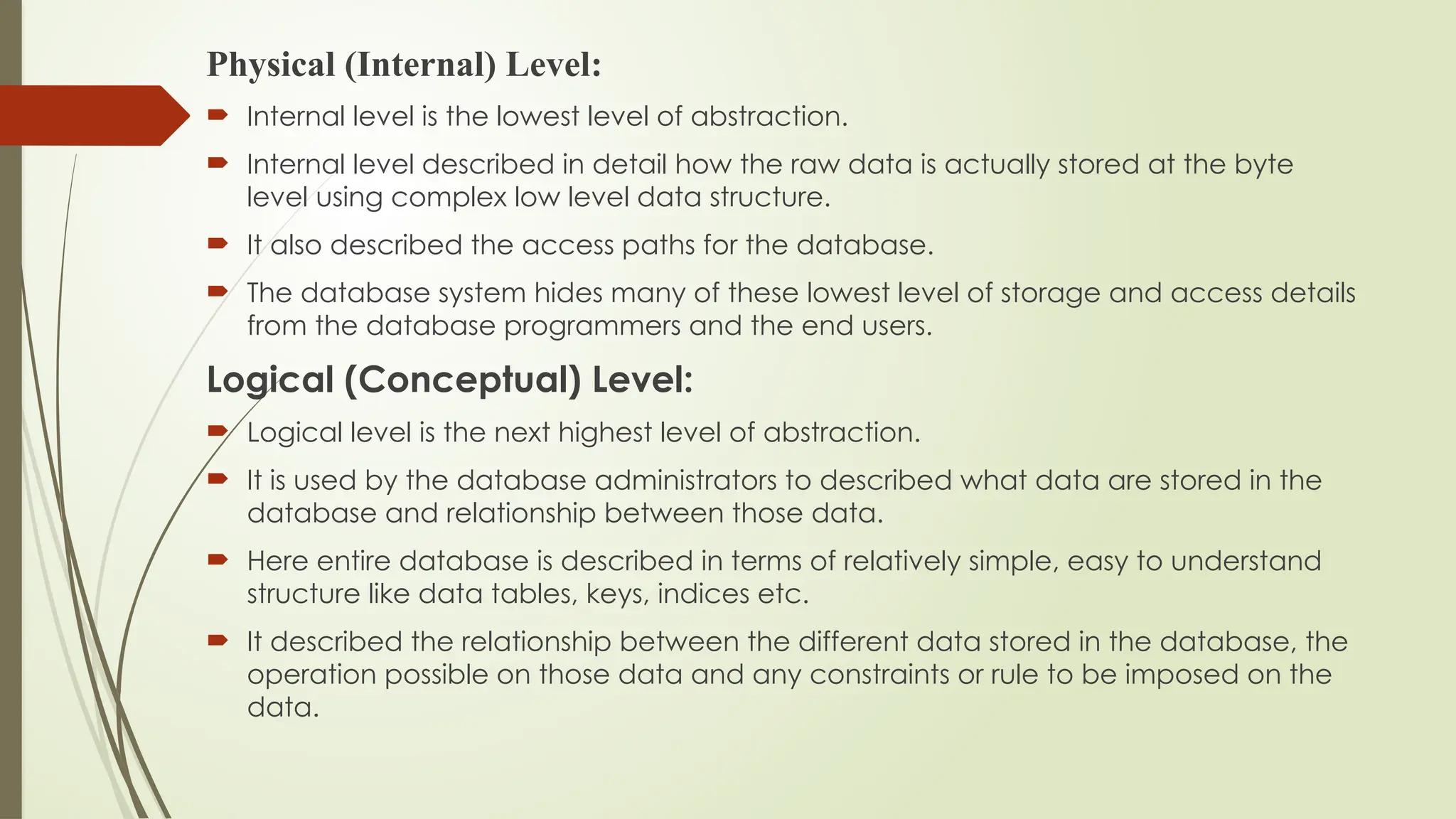 Physical (Internal) Level:
 Internal level is the lowest level of abstraction.
 Internal level described in detail how the raw data is actually stored at the byte
level using complex low level data structure.
 It also described the access paths for the database.
 The database system hides many of these lowest level of storage and access details
from the database programmers and the end users.
Logical (Conceptual) Level:
 Logical level is the next highest level of abstraction.
 It is used by the database administrators to described what data are stored in the
database and relationship between those data.
 Here entire database is described in terms of relatively simple, easy to understand
structure like data tables, keys, indices etc.
 It described the relationship between the different data stored in the database, the
operation possible on those data and any constraints or rule to be imposed on the
data.
 