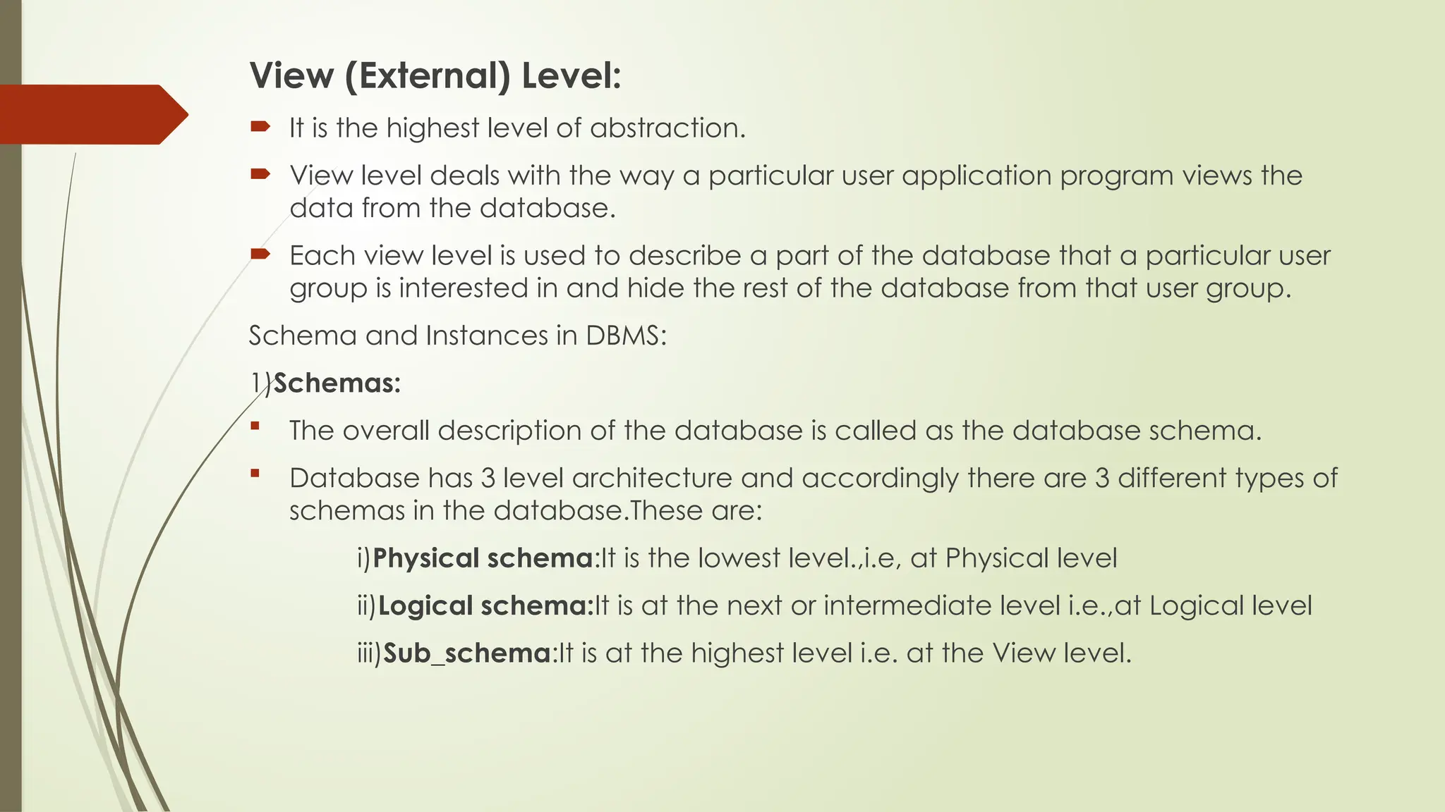 View (External) Level:
 It is the highest level of abstraction.
 View level deals with the way a particular user application program views the
data from the database.
 Each view level is used to describe a part of the database that a particular user
group is interested in and hide the rest of the database from that user group.
Schema and Instances in DBMS:
1)Schemas:
 The overall description of the database is called as the database schema.
 Database has 3 level architecture and accordingly there are 3 different types of
schemas in the database.These are:
i)Physical schema:It is the lowest level.,i.e, at Physical level
ii)Logical schema:It is at the next or intermediate level i.e.,at Logical level
iii)Sub_schema:It is at the highest level i.e. at the View level.
 