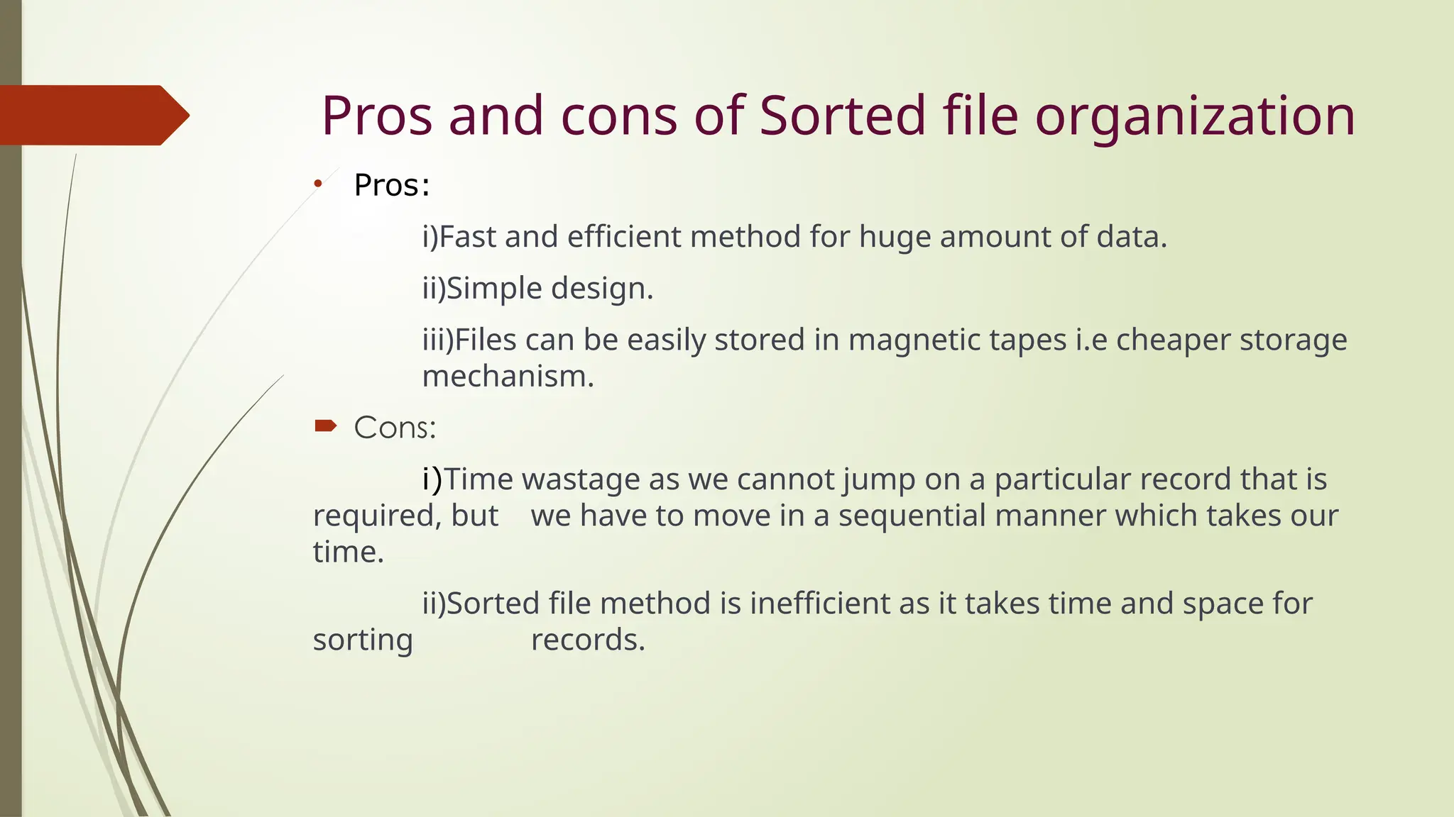 Pros and cons of Sorted file organization
• Pros:
i)Fast and efficient method for huge amount of data.
ii)Simple design.
iii)Files can be easily stored in magnetic tapes i.e cheaper storage
mechanism.
 Cons:
i)Time wastage as we cannot jump on a particular record that is
required, but we have to move in a sequential manner which takes our
time.
ii)Sorted file method is inefficient as it takes time and space for
sorting records.
 