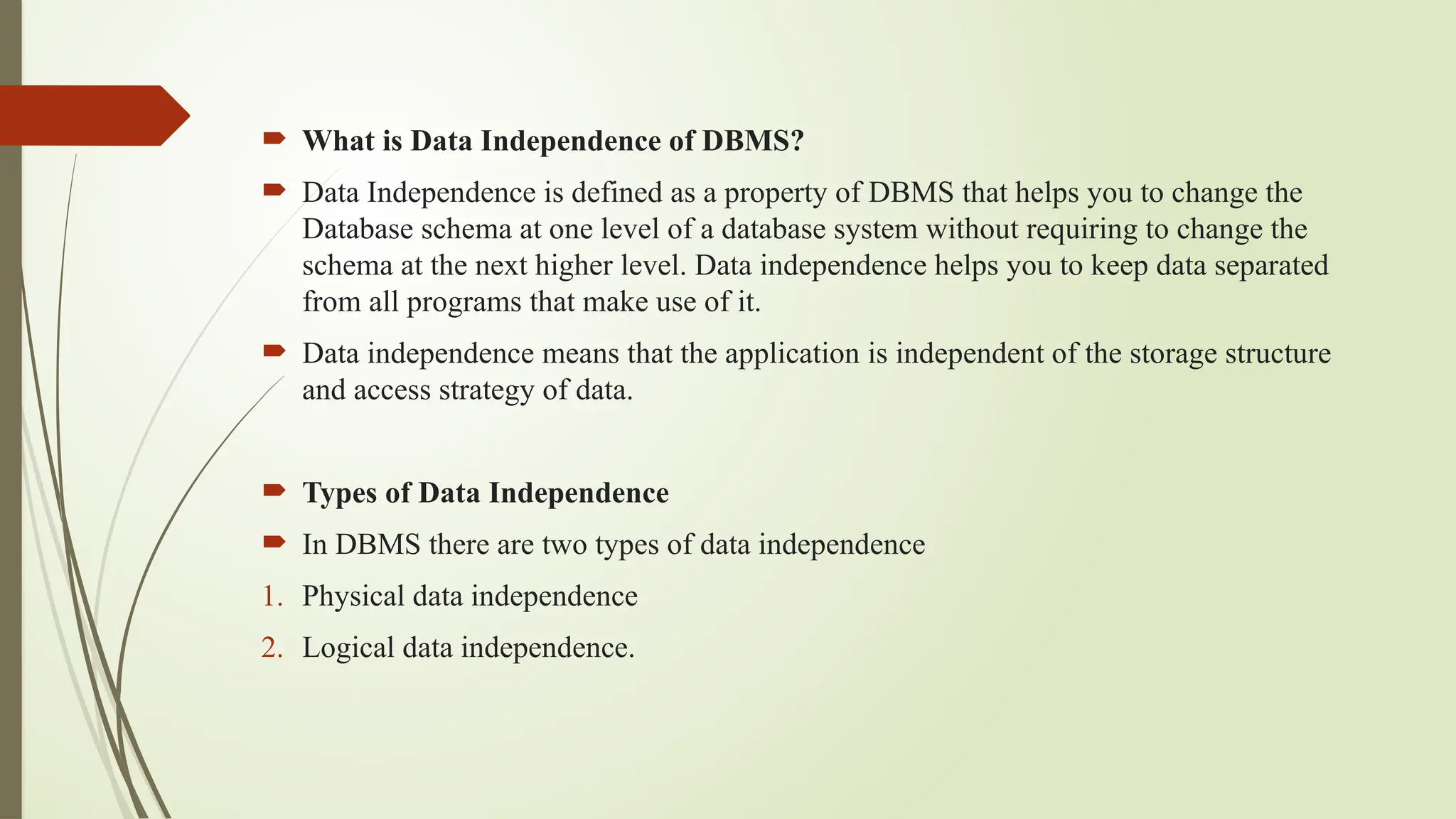  What is Data Independence of DBMS?
 Data Independence is defined as a property of DBMS that helps you to change the
Database schema at one level of a database system without requiring to change the
schema at the next higher level. Data independence helps you to keep data separated
from all programs that make use of it.
 Data independence means that the application is independent of the storage structure
and access strategy of data.
 Types of Data Independence
 In DBMS there are two types of data independence
1. Physical data independence
2. Logical data independence.
 