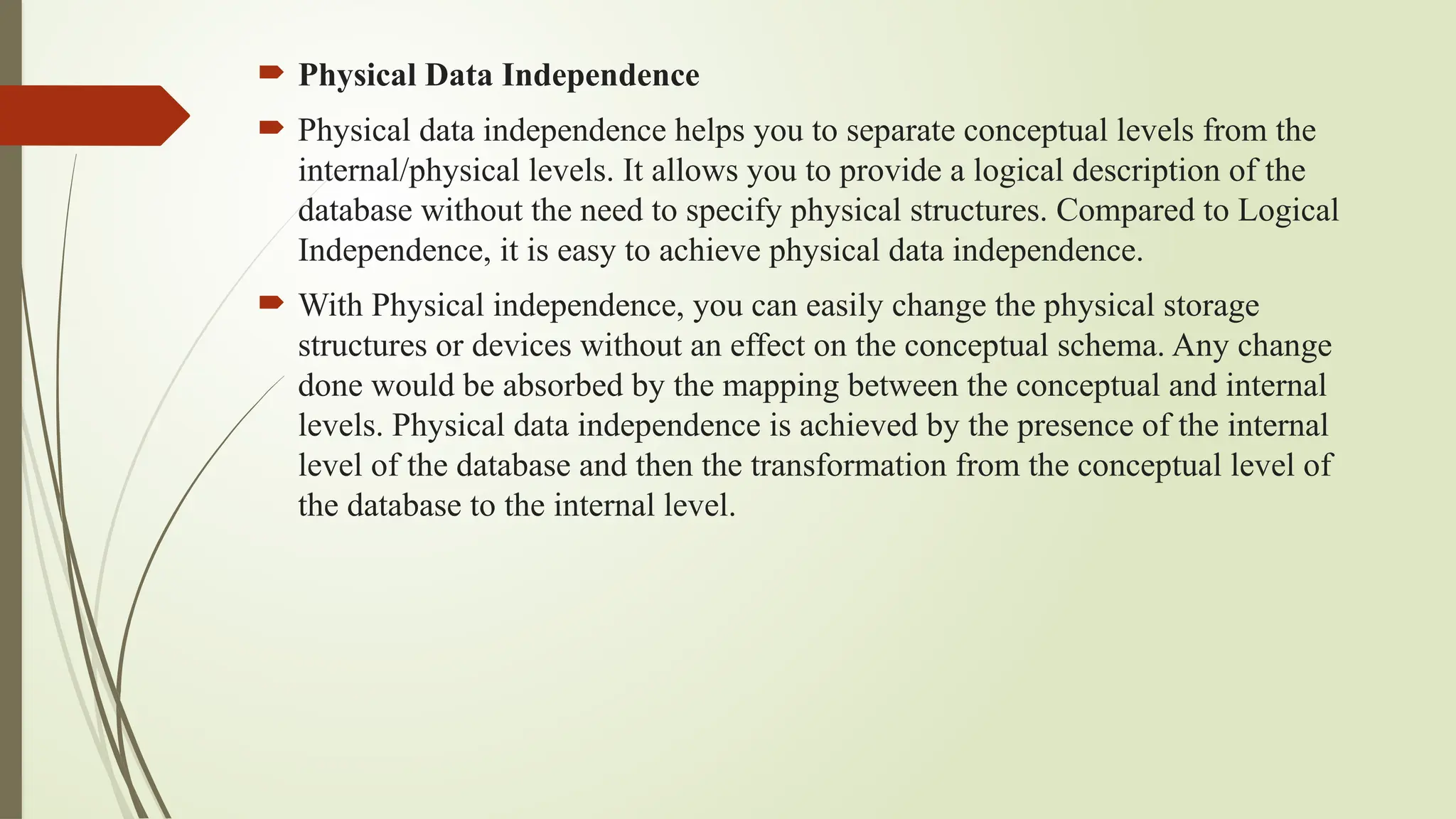  Physical Data Independence
 Physical data independence helps you to separate conceptual levels from the
internal/physical levels. It allows you to provide a logical description of the
database without the need to specify physical structures. Compared to Logical
Independence, it is easy to achieve physical data independence.
 With Physical independence, you can easily change the physical storage
structures or devices without an effect on the conceptual schema. Any change
done would be absorbed by the mapping between the conceptual and internal
levels. Physical data independence is achieved by the presence of the internal
level of the database and then the transformation from the conceptual level of
the database to the internal level.
 