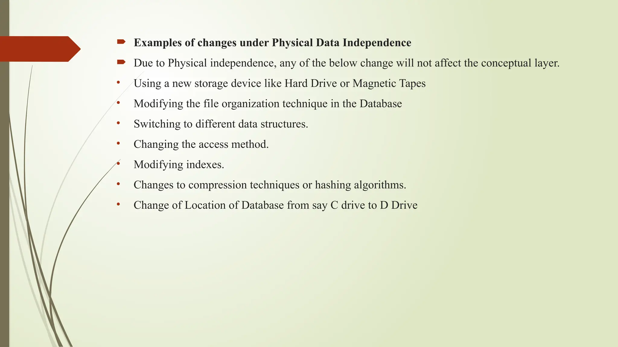  Examples of changes under Physical Data Independence
 Due to Physical independence, any of the below change will not affect the conceptual layer.
• Using a new storage device like Hard Drive or Magnetic Tapes
• Modifying the file organization technique in the Database
• Switching to different data structures.
• Changing the access method.
• Modifying indexes.
• Changes to compression techniques or hashing algorithms.
• Change of Location of Database from say C drive to D Drive
 