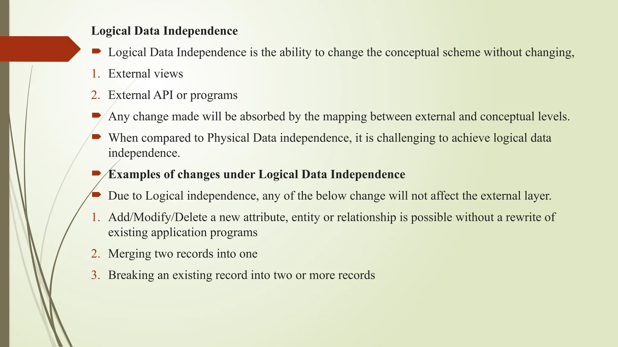 Logical Data Independence
 Logical Data Independence is the ability to change the conceptual scheme without changing,
1. External views
2. External API or programs
 Any change made will be absorbed by the mapping between external and conceptual levels.
 When compared to Physical Data independence, it is challenging to achieve logical data
independence.
 Examples of changes under Logical Data Independence
 Due to Logical independence, any of the below change will not affect the external layer.
1. Add/Modify/Delete a new attribute, entity or relationship is possible without a rewrite of
existing application programs
2. Merging two records into one
3. Breaking an existing record into two or more records
 