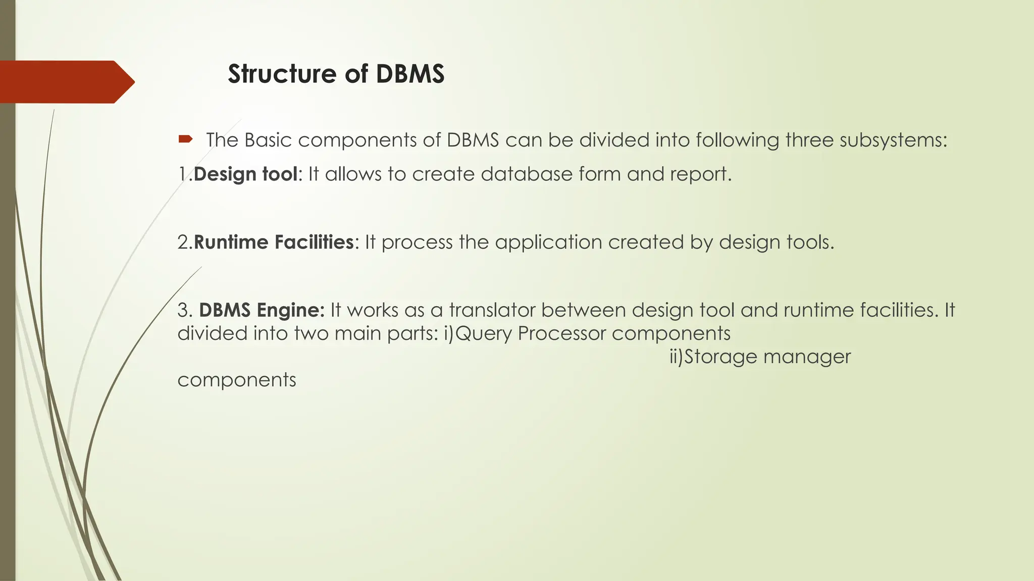 Structure of DBMS
 The Basic components of DBMS can be divided into following three subsystems:
1.Design tool: It allows to create database form and report.
2.Runtime Facilities: It process the application created by design tools.
3. DBMS Engine: It works as a translator between design tool and runtime facilities. It
divided into two main parts: i)Query Processor components
ii)Storage manager
components
 