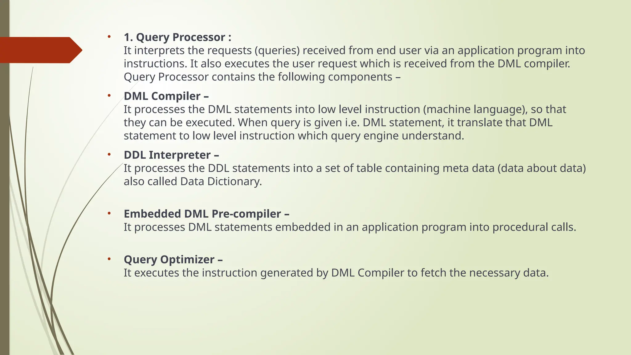 • 1. Query Processor :
It interprets the requests (queries) received from end user via an application program into
instructions. It also executes the user request which is received from the DML compiler.
Query Processor contains the following components –
• DML Compiler –
It processes the DML statements into low level instruction (machine language), so that
they can be executed. When query is given i.e. DML statement, it translate that DML
statement to low level instruction which query engine understand.
• DDL Interpreter –
It processes the DDL statements into a set of table containing meta data (data about data)
also called Data Dictionary.
• Embedded DML Pre-compiler –
It processes DML statements embedded in an application program into procedural calls.
• Query Optimizer –
It executes the instruction generated by DML Compiler to fetch the necessary data.
 
