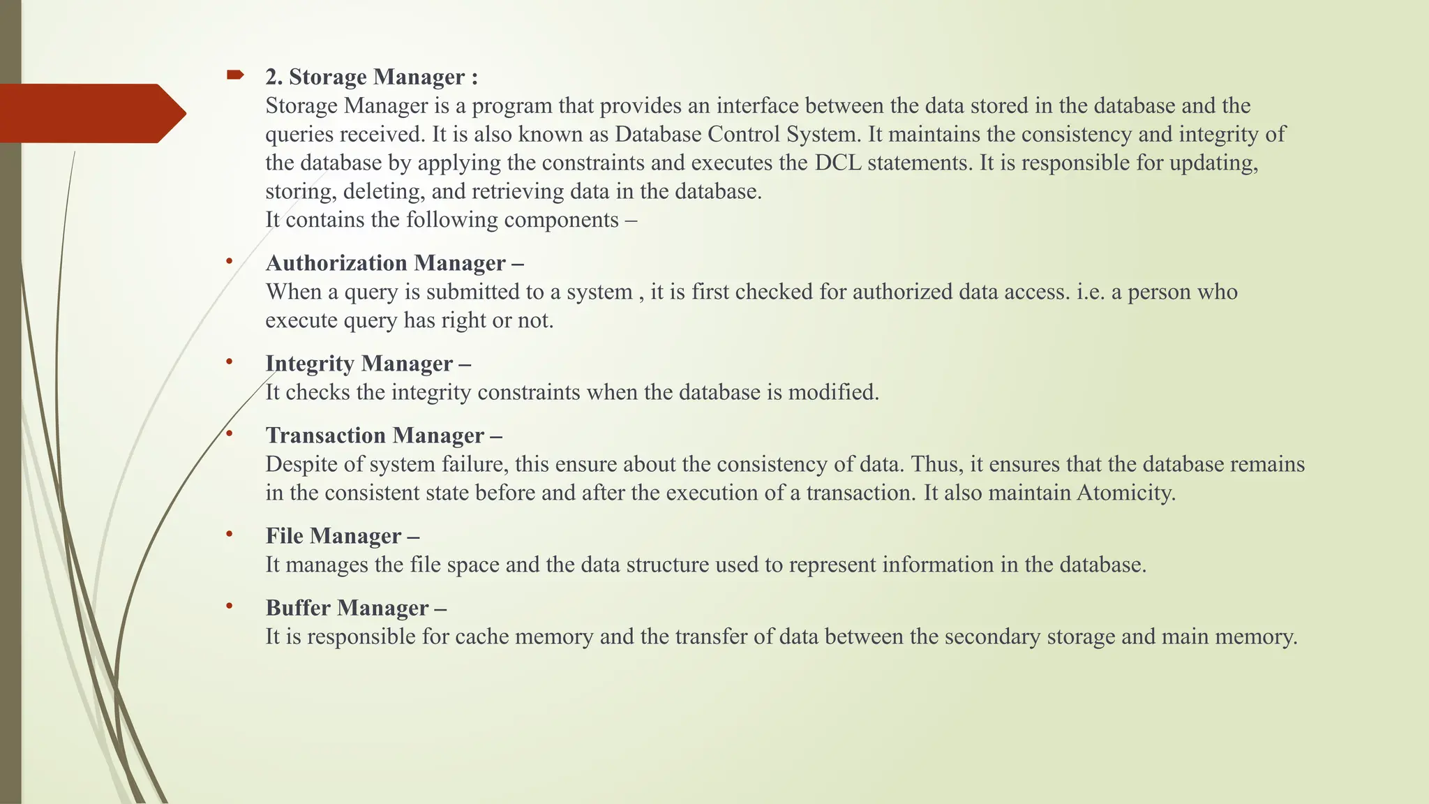  2. Storage Manager :
Storage Manager is a program that provides an interface between the data stored in the database and the
queries received. It is also known as Database Control System. It maintains the consistency and integrity of
the database by applying the constraints and executes the DCL statements. It is responsible for updating,
storing, deleting, and retrieving data in the database.
It contains the following components –
• Authorization Manager –
When a query is submitted to a system , it is first checked for authorized data access. i.e. a person who
execute query has right or not.
• Integrity Manager –
It checks the integrity constraints when the database is modified.
• Transaction Manager –
Despite of system failure, this ensure about the consistency of data. Thus, it ensures that the database remains
in the consistent state before and after the execution of a transaction. It also maintain Atomicity.
• File Manager –
It manages the file space and the data structure used to represent information in the database.
• Buffer Manager –
It is responsible for cache memory and the transfer of data between the secondary storage and main memory.
 