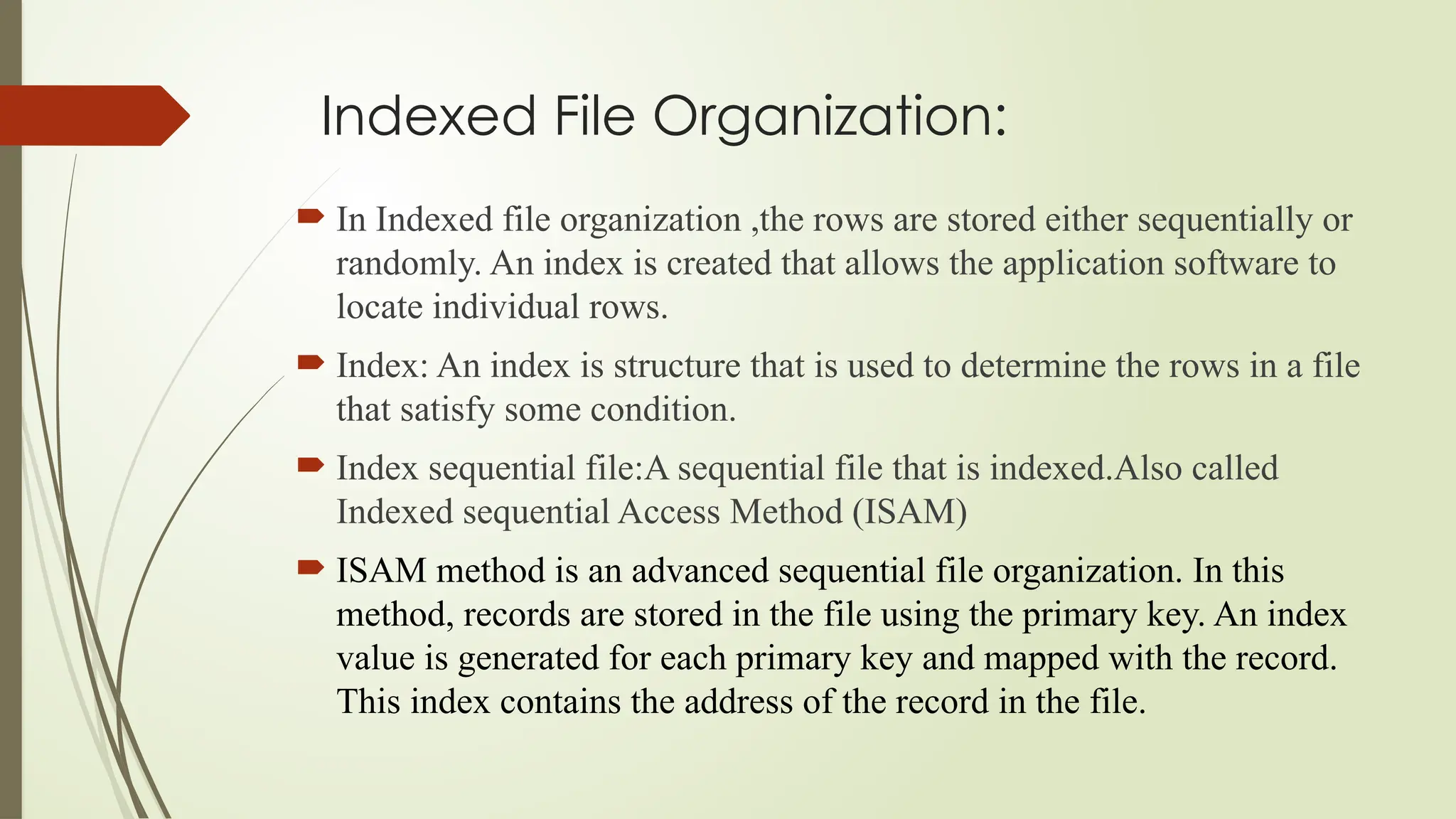 Indexed File Organization:
 In Indexed file organization ,the rows are stored either sequentially or
randomly. An index is created that allows the application software to
locate individual rows.
 Index: An index is structure that is used to determine the rows in a file
that satisfy some condition.
 Index sequential file:A sequential file that is indexed.Also called
Indexed sequential Access Method (ISAM)
 ISAM method is an advanced sequential file organization. In this
method, records are stored in the file using the primary key. An index
value is generated for each primary key and mapped with the record.
This index contains the address of the record in the file.
 