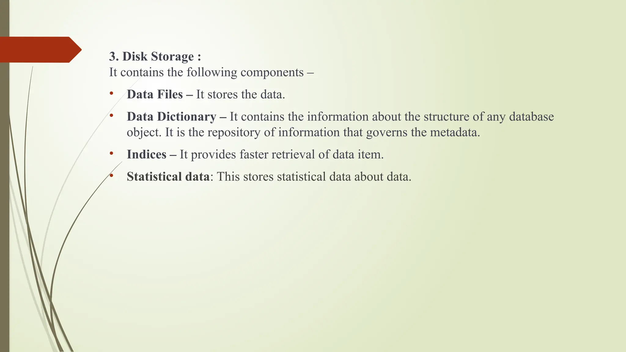 3. Disk Storage :
It contains the following components –
• Data Files – It stores the data.
• Data Dictionary – It contains the information about the structure of any database
object. It is the repository of information that governs the metadata.
• Indices – It provides faster retrieval of data item.
• Statistical data: This stores statistical data about data.
 