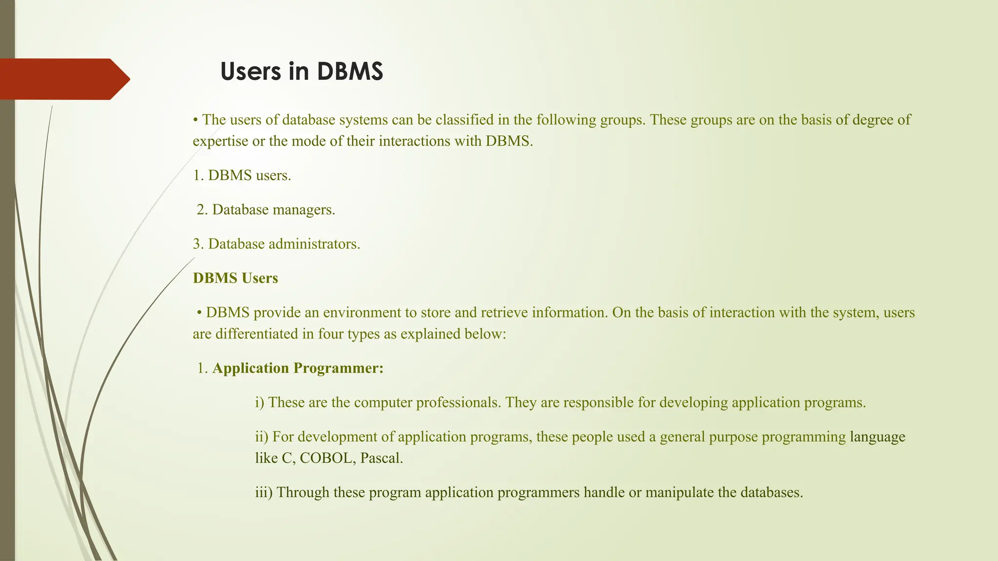 Users in DBMS
• The users of database systems can be classified in the following groups. These groups are on the basis of degree of
expertise or the mode of their interactions with DBMS.
1. DBMS users.
2. Database managers.
3. Database administrators.
DBMS Users
• DBMS provide an environment to store and retrieve information. On the basis of interaction with the system, users
are differentiated in four types as explained below:
1. Application Programmer:
i) These are the computer professionals. They are responsible for developing application programs.
ii) For development of application programs, these people used a general purpose programming language
like C, COBOL, Pascal.
iii) Through these program application programmers handle or manipulate the databases.
 
