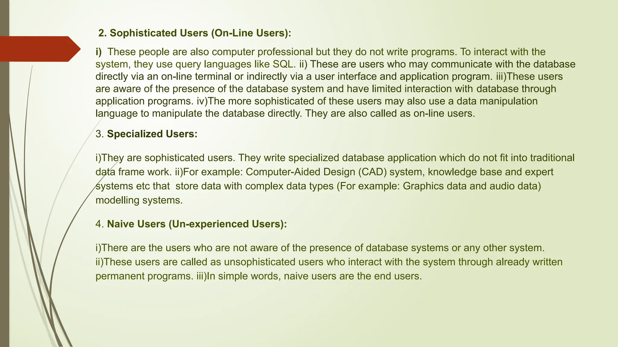 2. Sophisticated Users (On-Line Users):
i) These people are also computer professional but they do not write programs. To interact with the
system, they use query languages like SQL. ii) These are users who may communicate with the database
directly via an on-line terminal or indirectly via a user interface and application program. iii)These users
are aware of the presence of the database system and have limited interaction with database through
application programs. iv)The more sophisticated of these users may also use a data manipulation
language to manipulate the database directly. They are also called as on-line users.
3. Specialized Users:
i)They are sophisticated users. They write specialized database application which do not fit into traditional
data frame work. ii)For example: Computer-Aided Design (CAD) system, knowledge base and expert
systems etc that store data with complex data types (For example: Graphics data and audio data)
modelling systems.
4. Naive Users (Un-experienced Users):
i)There are the users who are not aware of the presence of database systems or any other system.
ii)These users are called as unsophisticated users who interact with the system through already written
permanent programs. iii)In simple words, naive users are the end users.
 