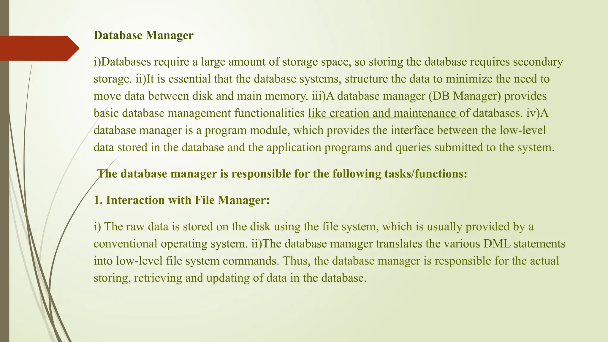Database Manager
i)Databases require a large amount of storage space, so storing the database requires secondary
storage. ii)It is essential that the database systems, structure the data to minimize the need to
move data between disk and main memory. iii)A database manager (DB Manager) provides
basic database management functionalities like creation and maintenance of databases. iv)A
database manager is a program module, which provides the interface between the low-level
data stored in the database and the application programs and queries submitted to the system.
The database manager is responsible for the following tasks/functions:
1. Interaction with File Manager:
i) The raw data is stored on the disk using the file system, which is usually provided by a
conventional operating system. ii)The database manager translates the various DML statements
into low-level file system commands. Thus, the database manager is responsible for the actual
storing, retrieving and updating of data in the database.
 