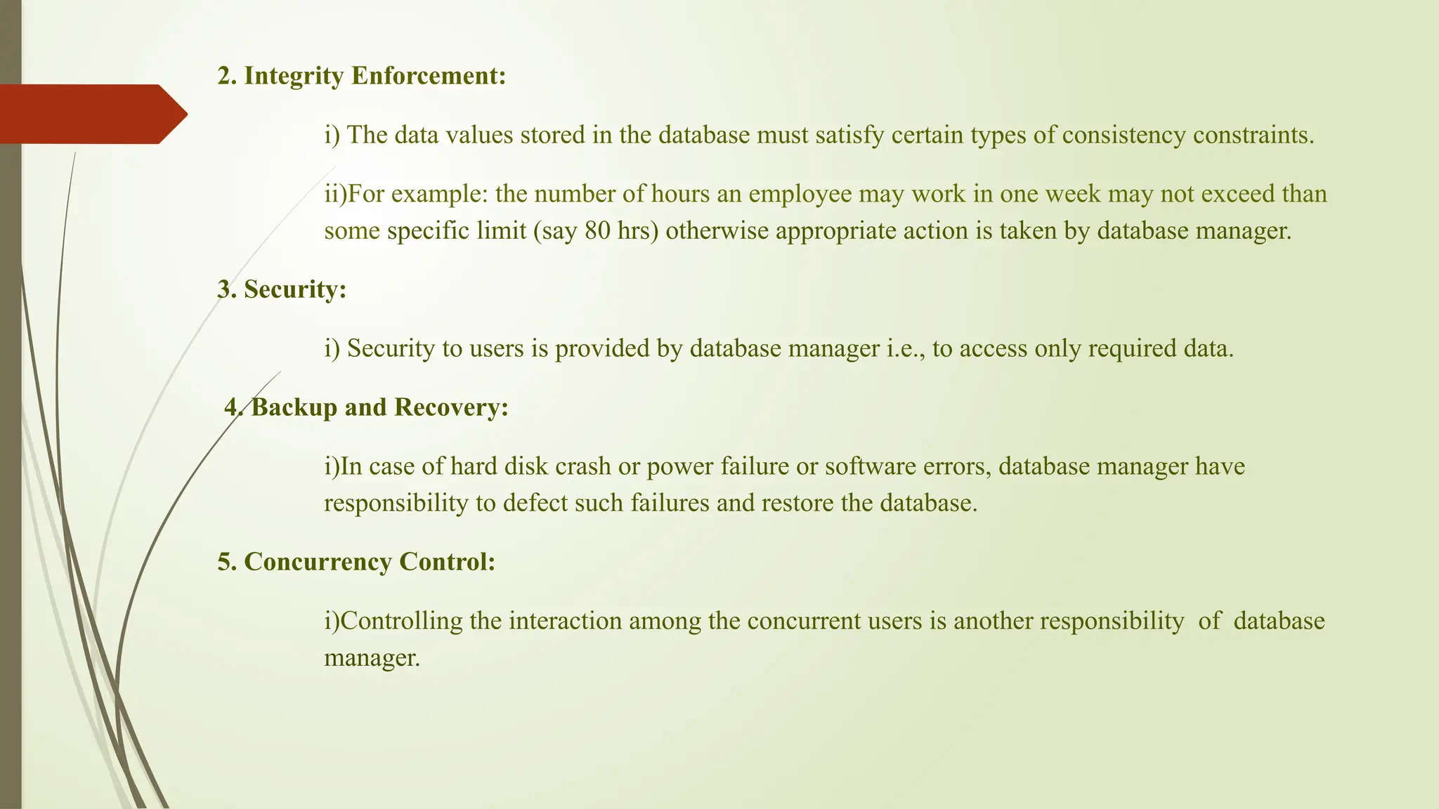 2. Integrity Enforcement:
i) The data values stored in the database must satisfy certain types of consistency constraints.
ii)For example: the number of hours an employee may work in one week may not exceed than
some specific limit (say 80 hrs) otherwise appropriate action is taken by database manager.
3. Security:
i) Security to users is provided by database manager i.e., to access only required data.
4. Backup and Recovery:
i)In case of hard disk crash or power failure or software errors, database manager have
responsibility to defect such failures and restore the database.
5. Concurrency Control:
i)Controlling the interaction among the concurrent users is another responsibility of database
manager.
 