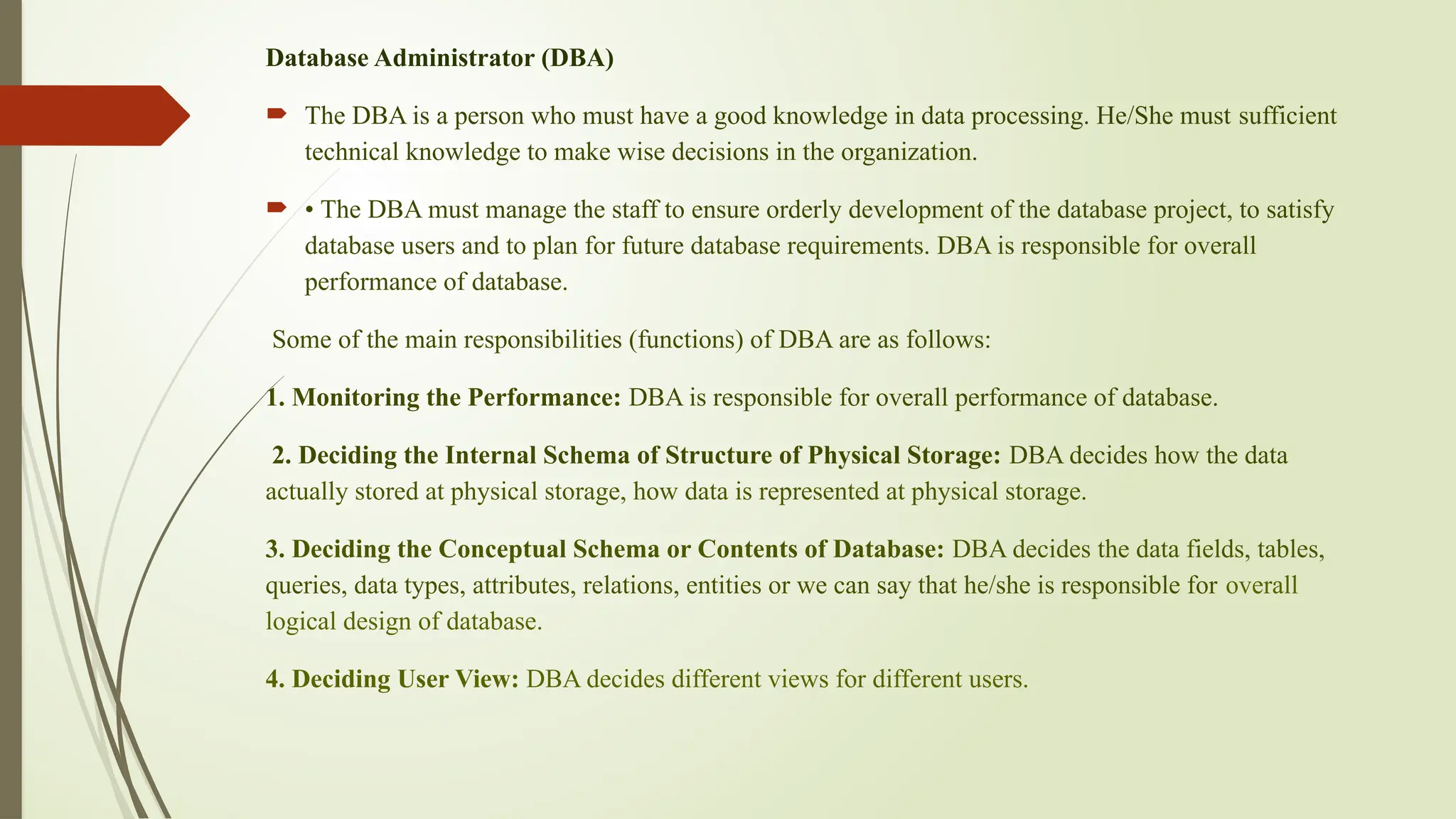 Database Administrator (DBA)
 The DBA is a person who must have a good knowledge in data processing. He/She must sufficient
technical knowledge to make wise decisions in the organization.
 • The DBA must manage the staff to ensure orderly development of the database project, to satisfy
database users and to plan for future database requirements. DBA is responsible for overall
performance of database.
Some of the main responsibilities (functions) of DBA are as follows:
1. Monitoring the Performance: DBA is responsible for overall performance of database.
2. Deciding the Internal Schema of Structure of Physical Storage: DBA decides how the data
actually stored at physical storage, how data is represented at physical storage.
3. Deciding the Conceptual Schema or Contents of Database: DBA decides the data fields, tables,
queries, data types, attributes, relations, entities or we can say that he/she is responsible for overall
logical design of database.
4. Deciding User View: DBA decides different views for different users.
 