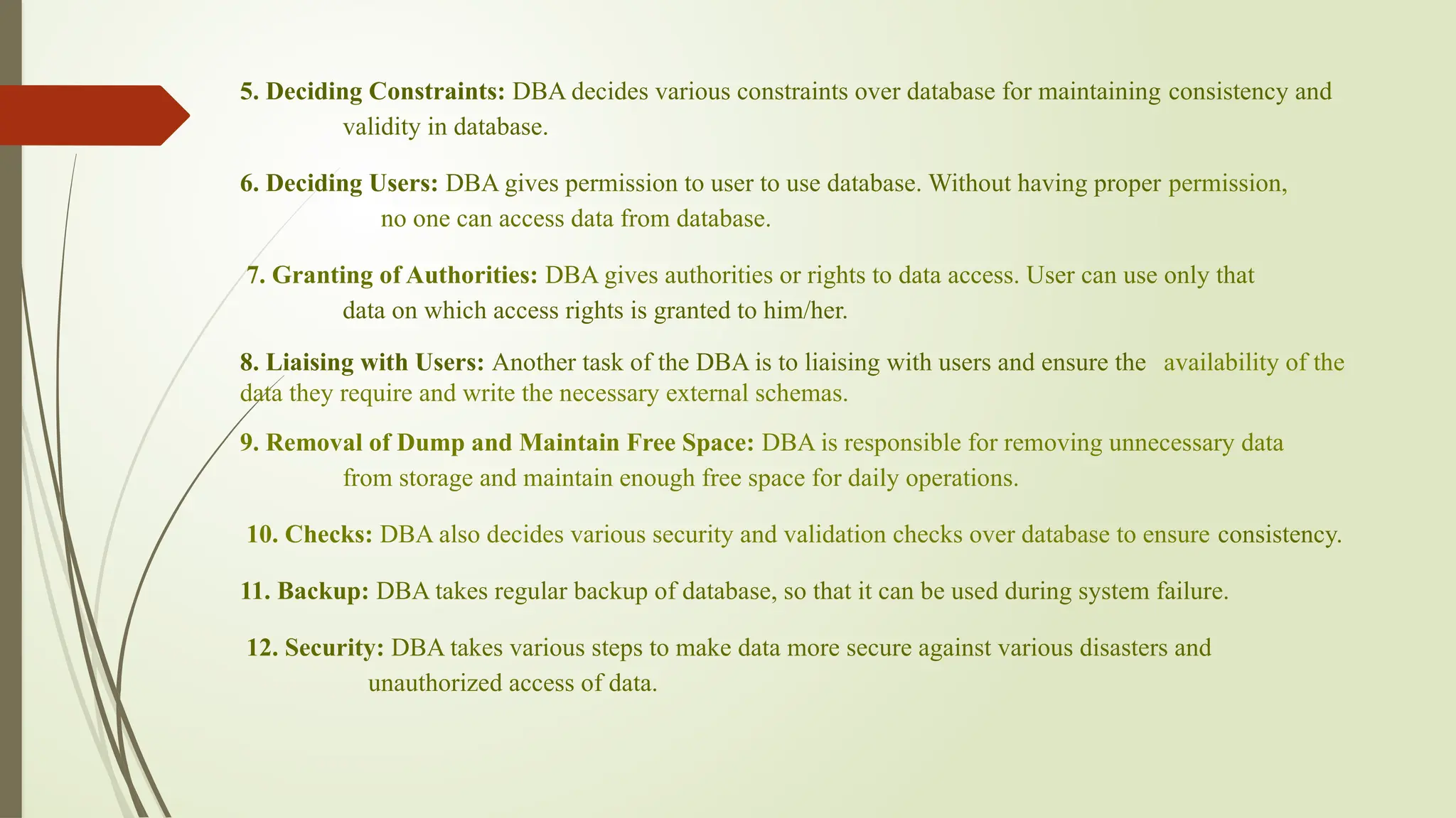 5. Deciding Constraints: DBA decides various constraints over database for maintaining consistency and
validity in database.
6. Deciding Users: DBA gives permission to user to use database. Without having proper permission,
no one can access data from database.
7. Granting of Authorities: DBA gives authorities or rights to data access. User can use only that
data on which access rights is granted to him/her.
8. Liaising with Users: Another task of the DBA is to liaising with users and ensure the availability of the
data they require and write the necessary external schemas.
9. Removal of Dump and Maintain Free Space: DBA is responsible for removing unnecessary data
from storage and maintain enough free space for daily operations.
10. Checks: DBA also decides various security and validation checks over database to ensure consistency.
11. Backup: DBA takes regular backup of database, so that it can be used during system failure.
12. Security: DBA takes various steps to make data more secure against various disasters and
unauthorized access of data.
 