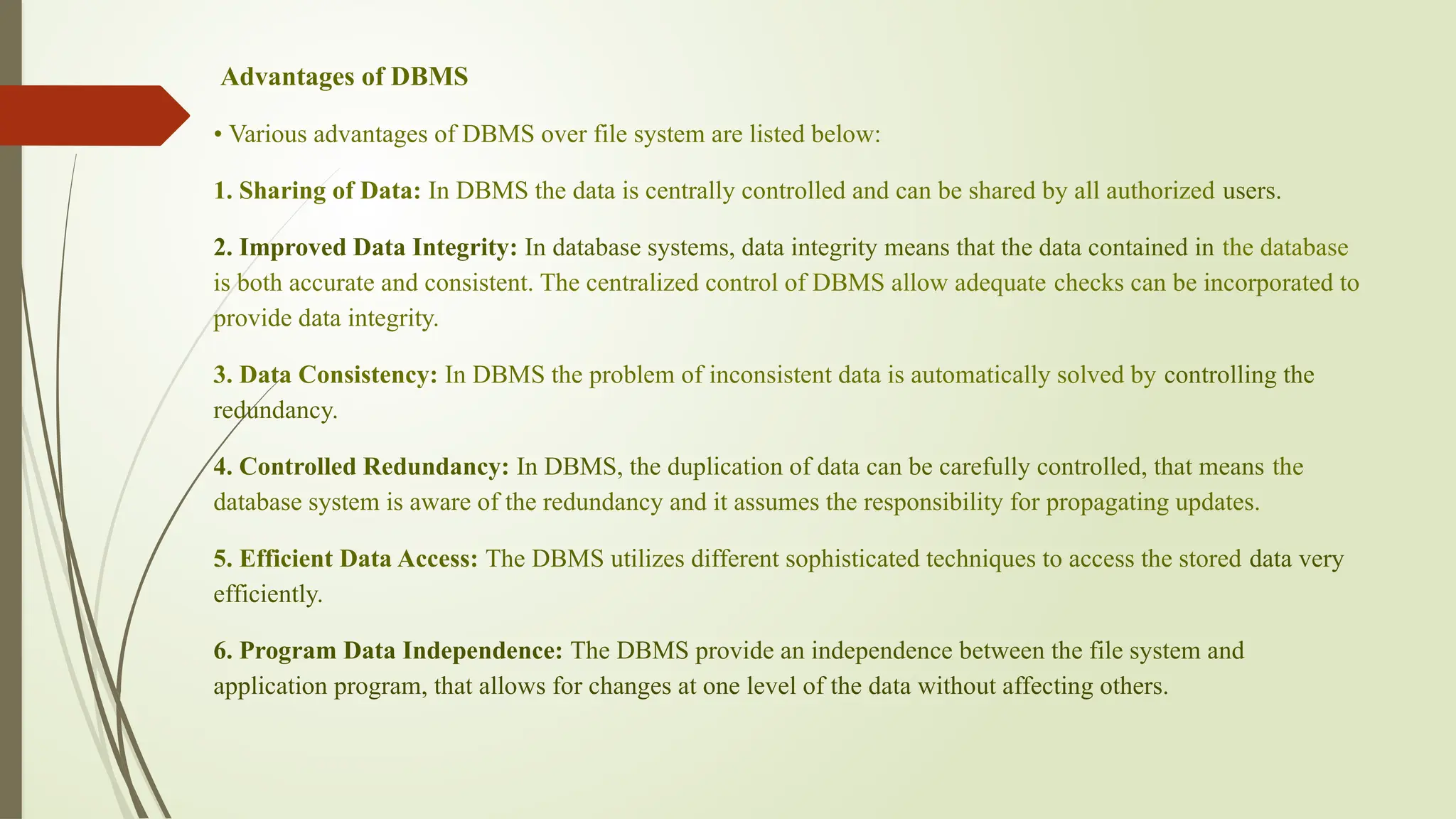 Advantages of DBMS
• Various advantages of DBMS over file system are listed below:
1. Sharing of Data: In DBMS the data is centrally controlled and can be shared by all authorized users.
2. Improved Data Integrity: In database systems, data integrity means that the data contained in the database
is both accurate and consistent. The centralized control of DBMS allow adequate checks can be incorporated to
provide data integrity.
3. Data Consistency: In DBMS the problem of inconsistent data is automatically solved by controlling the
redundancy.
4. Controlled Redundancy: In DBMS, the duplication of data can be carefully controlled, that means the
database system is aware of the redundancy and it assumes the responsibility for propagating updates.
5. Efficient Data Access: The DBMS utilizes different sophisticated techniques to access the stored data very
efficiently.
6. Program Data Independence: The DBMS provide an independence between the file system and
application program, that allows for changes at one level of the data without affecting others.
 