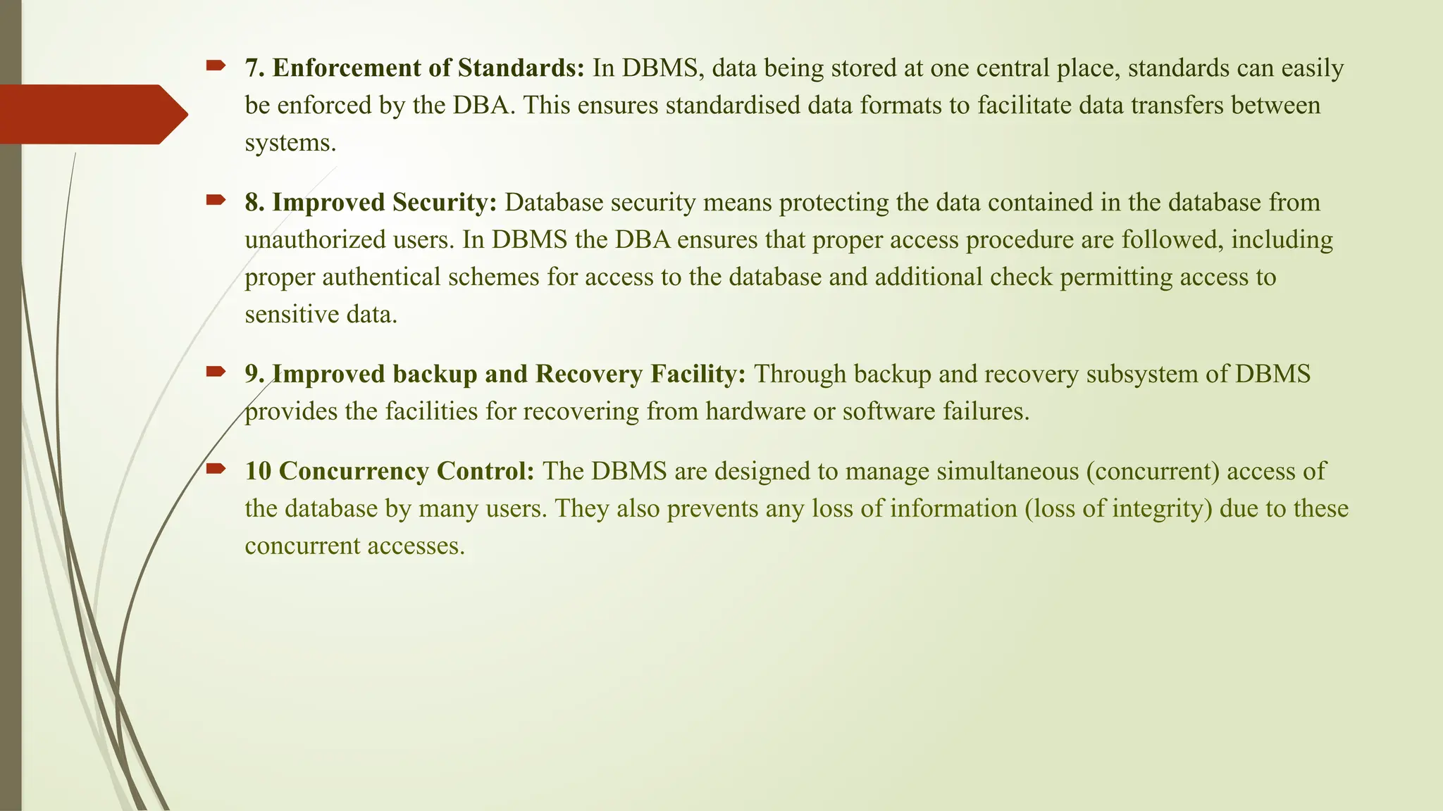  7. Enforcement of Standards: In DBMS, data being stored at one central place, standards can easily
be enforced by the DBA. This ensures standardised data formats to facilitate data transfers between
systems.
 8. Improved Security: Database security means protecting the data contained in the database from
unauthorized users. In DBMS the DBA ensures that proper access procedure are followed, including
proper authentical schemes for access to the database and additional check permitting access to
sensitive data.
 9. Improved backup and Recovery Facility: Through backup and recovery subsystem of DBMS
provides the facilities for recovering from hardware or software failures.
 10 Concurrency Control: The DBMS are designed to manage simultaneous (concurrent) access of
the database by many users. They also prevents any loss of information (loss of integrity) due to these
concurrent accesses.
 