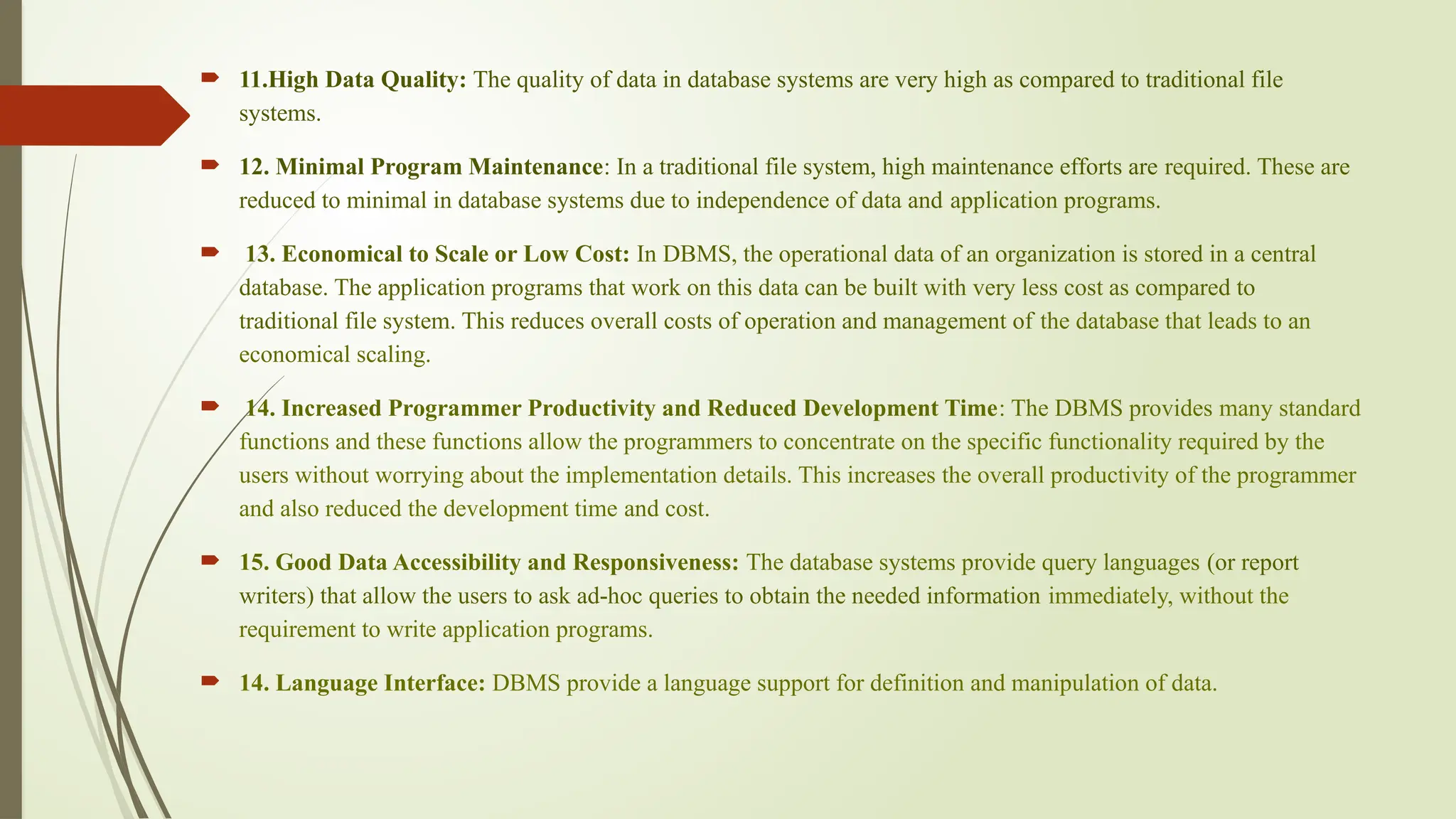  11.High Data Quality: The quality of data in database systems are very high as compared to traditional file
systems.
 12. Minimal Program Maintenance: In a traditional file system, high maintenance efforts are required. These are
reduced to minimal in database systems due to independence of data and application programs.
 13. Economical to Scale or Low Cost: In DBMS, the operational data of an organization is stored in a central
database. The application programs that work on this data can be built with very less cost as compared to
traditional file system. This reduces overall costs of operation and management of the database that leads to an
economical scaling.
 14. Increased Programmer Productivity and Reduced Development Time: The DBMS provides many standard
functions and these functions allow the programmers to concentrate on the specific functionality required by the
users without worrying about the implementation details. This increases the overall productivity of the programmer
and also reduced the development time and cost.
 15. Good Data Accessibility and Responsiveness: The database systems provide query languages (or report
writers) that allow the users to ask ad-hoc queries to obtain the needed information immediately, without the
requirement to write application programs.
 14. Language Interface: DBMS provide a language support for definition and manipulation of data.
 
