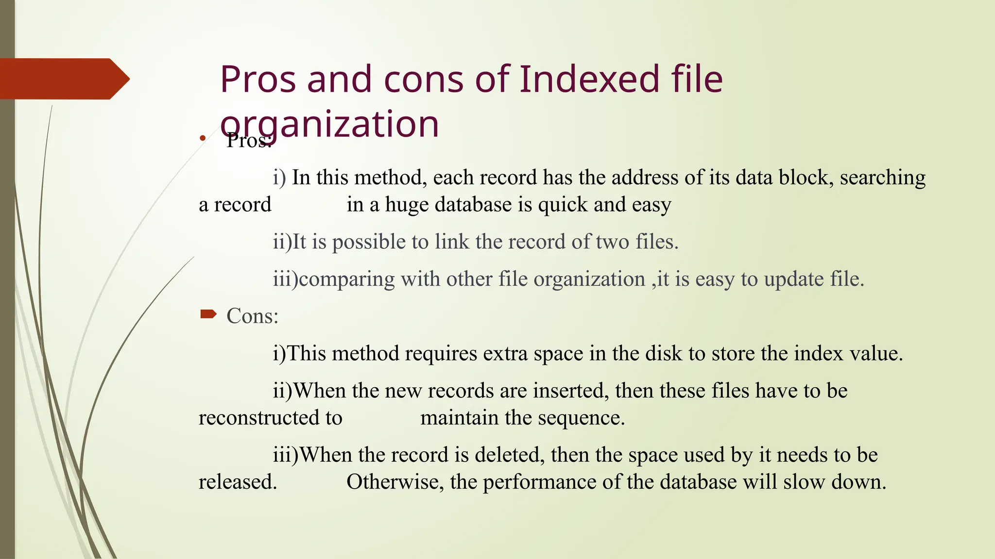 Pros and cons of Indexed file
organization
• Pros:
i) In this method, each record has the address of its data block, searching
a record in a huge database is quick and easy
ii)It is possible to link the record of two files.
iii)comparing with other file organization ,it is easy to update file.
 Cons:
i)This method requires extra space in the disk to store the index value.
ii)When the new records are inserted, then these files have to be
reconstructed to maintain the sequence.
iii)When the record is deleted, then the space used by it needs to be
released. Otherwise, the performance of the database will slow down.
 