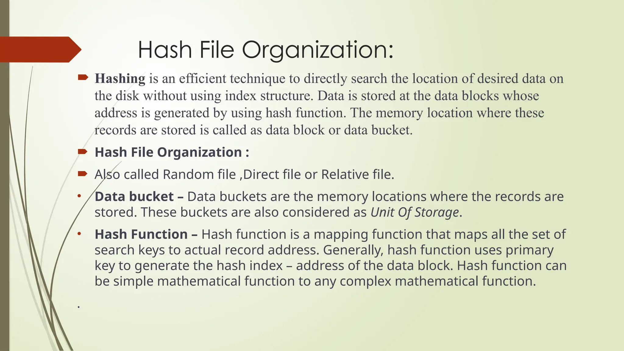Hash File Organization:
 Hashing is an efficient technique to directly search the location of desired data on
the disk without using index structure. Data is stored at the data blocks whose
address is generated by using hash function. The memory location where these
records are stored is called as data block or data bucket.
 Hash File Organization :
 Also called Random file ,Direct file or Relative file.
• Data bucket – Data buckets are the memory locations where the records are
stored. These buckets are also considered as Unit Of Storage.
• Hash Function – Hash function is a mapping function that maps all the set of
search keys to actual record address. Generally, hash function uses primary
key to generate the hash index – address of the data block. Hash function can
be simple mathematical function to any complex mathematical function.
.
 
