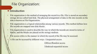 File Organization:
 Introduction
• File organization is the method of arranging the record in a file. File is stored on secondary
storage device called hard disk. The physical arrangement of data in file into records on the
disk is known as File Organization.
• File organization is a logical relationship among various records. This method defines how
file records are mapped onto disk blocks.
• File organization is used to describe the way in which the records are stored in terms of
blocks, and the blocks are placed on the storage medium.
• File access refers to the manner in which the record of the file may be accessed.
• A file can be accessed by different ways :1)sequential access
2)Direct/Random access
3)Indexed sequential access
 