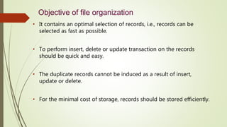Objective of file organization
• It contains an optimal selection of records, i.e., records can be
selected as fast as possible.
• To perform insert, delete or update transaction on the records
should be quick and easy.
• The duplicate records cannot be induced as a result of insert,
update or delete.
• For the minimal cost of storage, records should be stored efficiently.
 