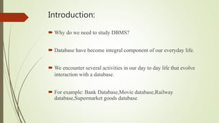 Introduction:
 Why do we need to study DBMS?
 Database have become integral component of our everyday life.
 We encounter several activities in our day to day life that evolve
interaction with a database.
 For example: Bank Database,Movie database,Railway
database,Supermarket goods database.
 