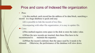 Pros and cons of Indexed file organization
• Pros:
i) In this method, each record has the address of its data block, searching a
record in a huge database is quick and easy
ii)It is possible to link the record of two files.
iii)comparing with other file organization ,it is easy to update file.
 Cons:
i)This method requires extra space in the disk to store the index value.
ii)When the new records are inserted, then these files have to be
reconstructed to maintain the sequence.
iii)When the record is deleted, then the space used by it needs to be
released. Otherwise, the performance of the database will slow down.
 