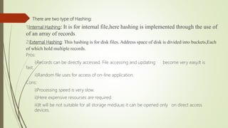  There are two type of Hashing:
1)Internal Hashing: It is for internal file,here hashing is implemented through the use of
of an array of records.
2)External Hashing: This hashing is for disk files. Address space of disk is divided into buckets,Each
of which hold multiple records.
Pros:
i)Records can be directly accessed. File accessing and updating become very easy.It is
fast.
ii)Random file uses for access of on-line application.
Cons:
i)Processing speed is very slow.
ii)Here expensive resourses are required.
iii)It will be not suitable for all storage media,as it can be opened only on direct access
devices.
 