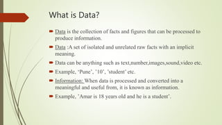 What is Data?
 Data is the collection of facts and figures that can be processed to
produce information.
 Data :A set of isolated and unrelated raw facts with an implicit
meaning.
 Data can be anything such as text,number,images,sound,video etc.
 Example, ‘Pune’, ’10’, ’student’ etc.
 Information: When data is processed and converted into a
meaningful and useful from, it is known as information.
 Example, ’Amar is 18 years old and he is a student’.
 