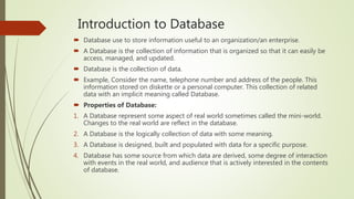 Introduction to Database
 Database use to store information useful to an organization/an enterprise.
 A Database is the collection of information that is organized so that it can easily be
access, managed, and updated.
 Database is the collection of data.
 Example, Consider the name, telephone number and address of the people. This
information stored on diskette or a personal computer. This collection of related
data with an implicit meaning called Database.
 Properties of Database:
1. A Database represent some aspect of real world sometimes called the mini-world.
Changes to the real world are reflect in the database.
2. A Database is the logically collection of data with some meaning.
3. A Database is designed, built and populated with data for a specific purpose.
4. Database has some source from which data are derived, some degree of interaction
with events in the real world, and audience that is actively interested in the contents
of database.
 