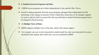  3. Isolation between Programs and Data:
 • DBMS access programs are written independently of any specific files. The su
 stored in catalog separately from the access program, (program-data independence) In file
processing, if any change in structure of file is made then, all pro have to be changed, suppose
we want to add any field in record of the file (say birth date in student file),then program has to
be changed in file processing.
 4. Multiple Views of Data:
 DBMS supports multiple views of the data, which a file cannot support.
 For example: one user is only interested for student mark list, other user interested for courses
attended by that student, these multi-user view are satisfied by DBMS.
 