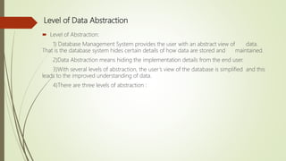 Level of Data Abstraction
 Level of Abstraction:
1) Database Management System provides the user with an abstract view of data.
That is the database system hides certain details of how data are stored and maintained.
2)Data Abstraction means hiding the implementation details from the end user.
3)With several levels of abstraction, the user’s view of the database is simplified and this
leads to the improved understanding of data.
4)There are three levels of abstraction :
 