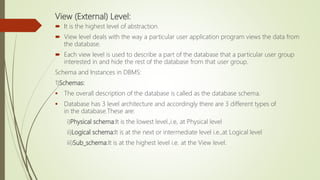View (External) Level:
 It is the highest level of abstraction.
 View level deals with the way a particular user application program views the data from
the database.
 Each view level is used to describe a part of the database that a particular user group
interested in and hide the rest of the database from that user group.
Schema and Instances in DBMS:
1)Schemas:
 The overall description of the database is called as the database schema.
 Database has 3 level architecture and accordingly there are 3 different types of
in the database.These are:
i)Physical schema:It is the lowest level.,i.e, at Physical level
ii)Logical schema:It is at the next or intermediate level i.e.,at Logical level
iii)Sub_schema:It is at the highest level i.e. at the View level.
 
