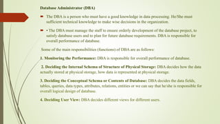 Database Administrator (DBA)
 The DBA is a person who must have a good knowledge in data processing. He/She must
sufficient technical knowledge to make wise decisions in the organization.
 • The DBA must manage the staff to ensure orderly development of the database project, to
satisfy database users and to plan for future database requirements. DBA is responsible for
overall performance of database.
Some of the main responsibilities (functions) of DBA are as follows:
1. Monitoring the Performance: DBA is responsible for overall performance of database.
2. Deciding the Internal Schema of Structure of Physical Storage: DBA decides how the data
actually stored at physical storage, how data is represented at physical storage.
3. Deciding the Conceptual Schema or Contents of Database: DBA decides the data fields,
tables, queries, data types, attributes, relations, entities or we can say that he/she is responsible for
overall logical design of database.
4. Deciding User View: DBA decides different views for different users.
 