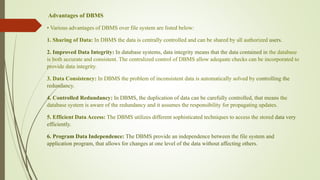 Advantages of DBMS
• Various advantages of DBMS over file system are listed below:
1. Sharing of Data: In DBMS the data is centrally controlled and can be shared by all authorized users.
2. Improved Data Integrity: In database systems, data integrity means that the data contained in the database
is both accurate and consistent. The centralized control of DBMS allow adequate checks can be incorporated to
provide data integrity.
3. Data Consistency: In DBMS the problem of inconsistent data is automatically solved by controlling the
redundancy.
4. Controlled Redundancy: In DBMS, the duplication of data can be carefully controlled, that means the
database system is aware of the redundancy and it assumes the responsibility for propagating updates.
5. Efficient Data Access: The DBMS utilizes different sophisticated techniques to access the stored data very
efficiently.
6. Program Data Independence: The DBMS provide an independence between the file system and
application program, that allows for changes at one level of the data without affecting others.
 