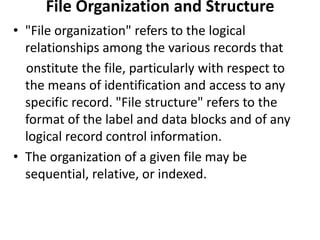 File Organization and Structure
• "File organization" refers to the logical
  relationships among the various records that
  onstitute the file, particularly with respect to
  the means of identification and access to any
  specific record. "File structure" refers to the
  format of the label and data blocks and of any
  logical record control information.
• The organization of a given file may be
  sequential, relative, or indexed.
 