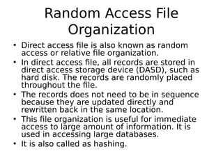 Random Access File
Organization
• Direct access file is also known as random
access or relative file organization.
• In direct access file, all records are stored in
direct access storage device (DASD), such as
hard disk. The records are randomly placed
throughout the file.
• The records does not need to be in sequence
because they are updated directly and
rewritten back in the same location.
• This file organization is useful for immediate
access to large amount of information. It is
used in accessing large databases.
• It is also called as hashing.
 