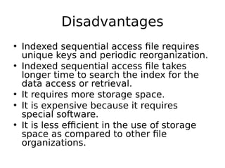 Disadvantages
• Indexed sequential access file requires
unique keys and periodic reorganization.
• Indexed sequential access file takes
longer time to search the index for the
data access or retrieval.
• It requires more storage space.
• It is expensive because it requires
special software.
• It is less efficient in the use of storage
space as compared to other file
organizations.
 