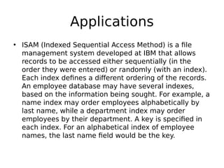 Applications
• ISAM (Indexed Sequential Access Method) is a file
management system developed at IBM that allows 
records to be accessed either sequentially (in the
order they were entered) or randomly (with an index).
Each index defines a different ordering of the records.
An employee database may have several indexes,
based on the information being sought. For example, a
name index may order employees alphabetically by
last name, while a department index may order
employees by their department. A key is specified in
each index. For an alphabetical index of employee
names, the last name field would be the key.
 