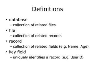 Definitions
• database
– collection of related files
• file
– collection of related records
• record
– collection of related fields (e.g. Name, Age)
• key field
– uniquely identifies a record (e.g. UserID)
 