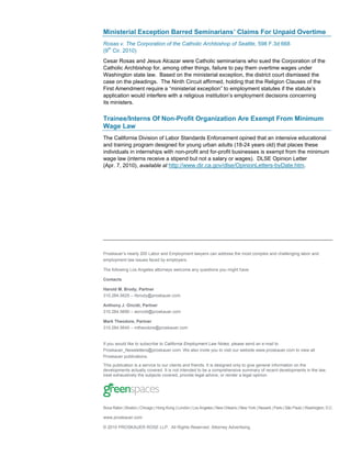 Miitr l x e t nB r dS miain ’ li F r n adO et
 nsei E c pi ar e n r s Cams o U p i v rme
     a       o    e      a                  i
Rosas v. The Corporation of the Catholic Archbishop of Seattle, 598 F.3d 668
(9th Cir. 2010)
Cesar Rosas and Jesus Alcazar were Catholic seminarians who sued the Corporation of the
Catholic Archbishop for, among other things, failure to pay them overtime wages under
Washington state law. Based on the ministerial exception, the district court dismissed the
case on the pleadings. The Ninth Circuit affirmed, holding that the Religion Clauses of the
Frt me d n rq i a“ n tr l xe t n t e l me t tttsfh s tt’
  i A n me te u e mis i e c pi ”o mp y n s ue i e t ue
    s                 r       ie a             o          o         a        t a s
a pc t nw u i efr wt arli sn t t n e l me t e io s o c ri
  p lai o l n r e i
     i o        d t e       h eg u i i i ’ mp y n d c i c n en g
                                   io        st o s
                                               u             o          sn            n
its ministers.


Trainee/Interns Of Non-Profit Organization Are Exempt From Minimum
Wage Law
The California Division of Labor Standards Enforcement opined that an intensive educational
and training program designed for young urban adults (18-24 years old) that places these
individuals in internships with non-profit and for-profit businesses is exempt from the minimum
wage law (interns receive a stipend but not a salary or wages). DLSE Opinion Letter
(Apr. 7, 2010), available at http://www.dir.ca.gov/dlse/OpinionLetters-byDate.htm.




Po k u r n al2 0L b r n E l me t w es a a de s h mo t o l a dc ae g gl o a d
 rsa e’ e r 0 a o a d mp y n l y r c n d rs te s c mp x n h ln i a r n
        s       y                   o     a             e       l n b
employment law issues faced by employers.

The following Los Angeles attorneys welcome any questions you might have.

Contacts

Harold M. Brody, Partner
3 02 45 2 –h rd @po k u r o
 1 .8 .6 5 bo y rsa e. m c

Anthony J. Oncidi, Partner
3 02 45 9 –a n i@po k u r o
 1 .8 .6 0 o c i rsa e. m
                    d      c

Mark Theodore, Partner
3 02 45 4 –mte d r@po k u r o
 1 .8 .6 0      h o oe rsa e. m
                            c


If you would like to subscribe to California Employment Law Notes, please send an e-mail to
Proskauer_Newsletters@proskauer.com. We also invite you to visit our website www.proskauer.com to view all
Proskauer publications.

This publication is a service to our clients and friends. It is designed only to give general information on the
developments actually covered. It is not intended to be a comprehensive summary of recent developments in the law,
treat exhaustively the subjects covered, provide legal advice, or render a legal opinion.




Boca Raton | Boston | Chicago | Hong Kong | London | Los Angeles | New Orleans | New York | Newark | Paris | São Paulo | Washington, D.C.

www.proskauer.com

© 2010 PROSKAUER ROSE LLP. All Rights Reserved. Attorney Advertising.
                                                                                California Employment Law Notes 4
 