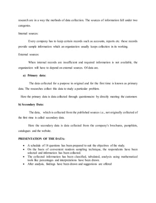research are in a way the methods of data collection. The sources of information fall under two
categories.
Internal sources:
Every company has to keep certain records such as accounts, reports etc. these records
provide sample information which an organization usually keeps collection in its working.
External sources:
When internal records are insufficient and required information is not available, the
organization will have to depend on external sources. Of data are.
a) Primary data:
The data collected for a purpose in original and for the first time is known as primary
data. The researches collect this data to study a particular problem.
Here the primary data is data collected through questionnaire by directly meeting the customers
b) Secondary Data:
The data, which is collected from the published sources i.e., not originally collected of
the first rime is called secondary data.
Here the secondary data is data collected from the company’s brochures, pamphlets,
catalogues and the website.
PRESENTATION OF THE DATA:
 A schedule of 18 questions has been prepared to suit the objectives of the study.
 On the basis of convenient random sampling technique, the respondents have been
selected and information has been collected.
 The collected information has been classified, tabulated, analysis using mathematical
tools like percentages and interpretations have been drawn.
 After analysis, findings have been drawn and suggestions are offered
 