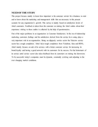 NEED OF THE STUDY
This project focuses mainly to know how important is the customer service for a business to exist
and to know about the marketing and management skills that are necessary in this present
scenario for any organization’s growth. This survey is mainly based on satisfaction levels of
Airtel customers. Feedback is taken from the customer on visiting the Airtel outlets about their
experience visiting to these outlets is collected by the help of questionnaires.
One of the major problems in an organisation is Customer Satisfaction. In the era of relationship
marketing customers feelings and his satisfaction derived from the service he is using plays a
very important role in an organisation. Being an oligopoly service sector the Telecom service
sector has a tough completion. Airtel faces tough completion from Vodafone, Idea and BSNL.
Airtel mainly focuses on sale of its services with a better customer service for increasing its
brand loyalty and having a good network with its customers for its success. For the betterment of
its service airtel service sector also takes feedback from its customers on visiting the showroom.
To be successful today’s companies must be dynamic, constantly evolving and adjusting to the
ever changing market conditions.
 